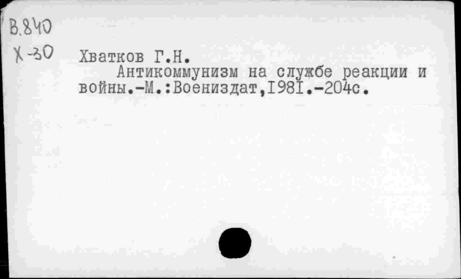 ﻿в.ш
Хватков Г.Н.
Антикоммунизм на службе реакции и войны.-М.:Воениздат,I981.-204с.